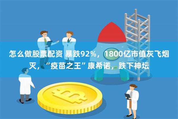 怎么做股票配资 暴跌92%，1800亿市值灰飞烟灭，“疫苗之王”康希诺，跌下神坛