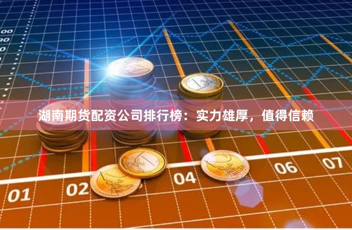 湖南期货配资公司排行榜：实力雄厚，值得信赖