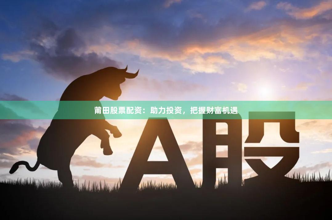 莆田股票配资：助力投资，把握财富机遇