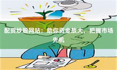 配资炒股网站：助你资金放大，把握市场先机
