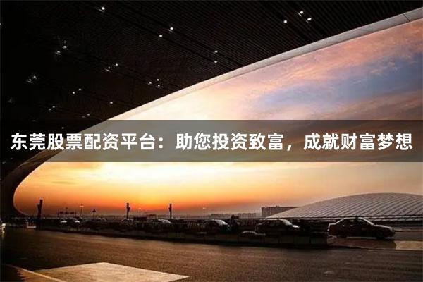 东莞股票配资平台：助您投资致富，成就财富梦想