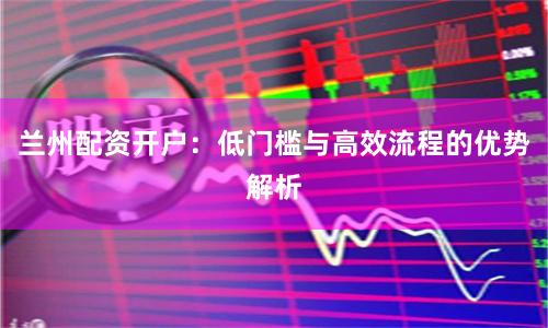 兰州配资开户：低门槛与高效流程的优势解析