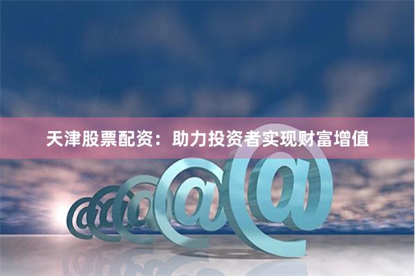天津股票配资：助力投资者实现财富增值