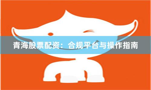 青海股票配资：合规平台与操作指南