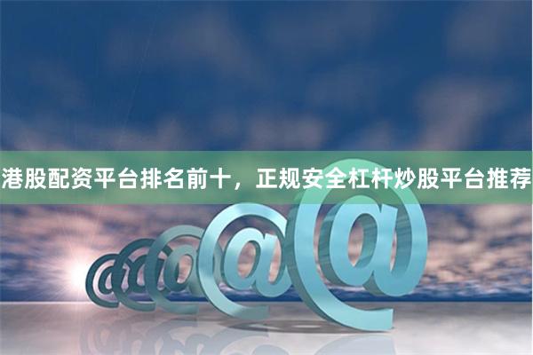港股配资平台排名前十,正规安全杠杆炒股平台推荐