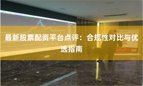 最新股票配资平台点评：合规性对比与优选指南
